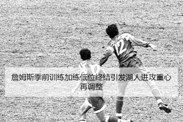 詹姆斯季前训练加练低位终结引发湖人进攻重心再调整